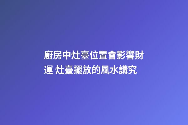 廚房中灶臺位置會影響財運 灶臺擺放的風水講究